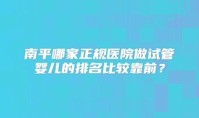 南平哪家正规医院做试管婴儿的排名比较靠前？