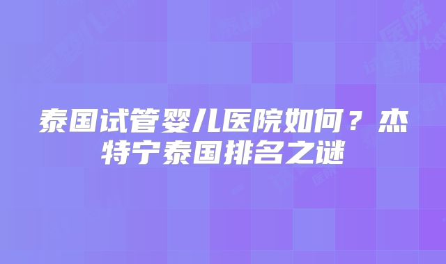 泰国试管婴儿医院如何？杰特宁泰国排名之谜