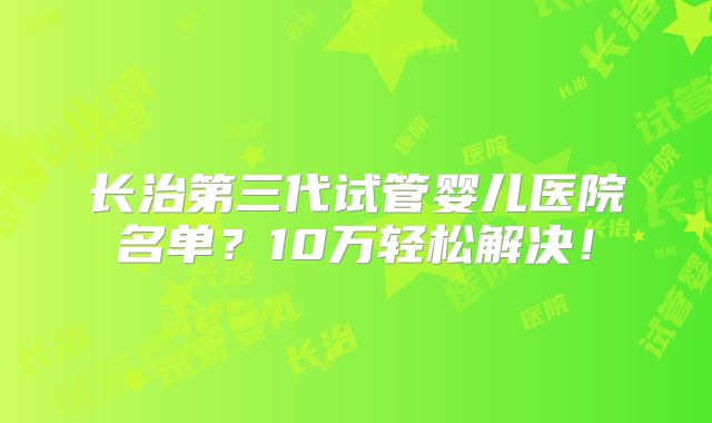 长治第三代试管婴儿医院名单?10万轻松解决!