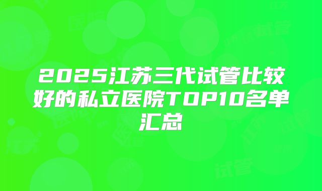 2025江苏三代试管比较好的私立医院TOP10名单汇总