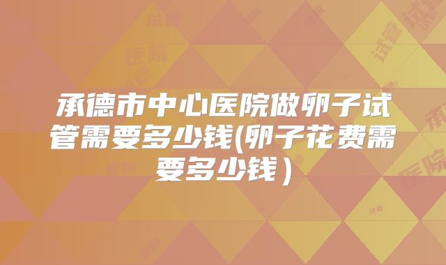 承德市中心医院做卵子试管需要多少钱(卵子花费需要多少钱)