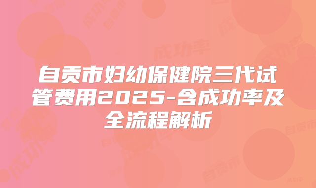 自贡市妇幼保健院三代试管费用2025-含成功率及全流程解析