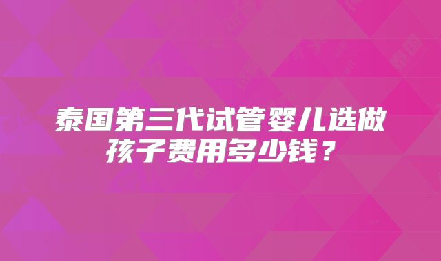 泰国第三代试管婴儿选做孩子费用多少钱?