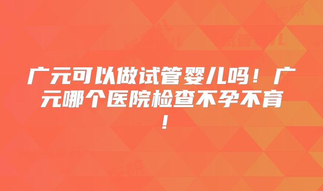 广元可以做试管婴儿吗！广元哪个医院检查不孕不育！