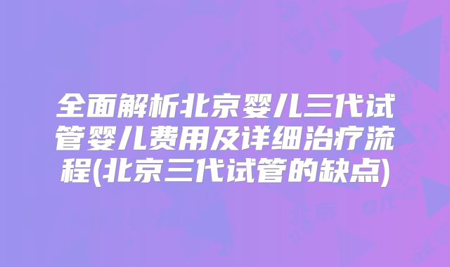 全面解析北京婴儿三代试管婴儿费用及详细治疗流程(北京三代试管的缺点)