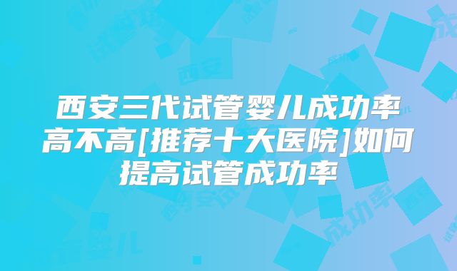 西安三代试管婴儿成功率高不高[推荐十大医院]如何提高试管成功率