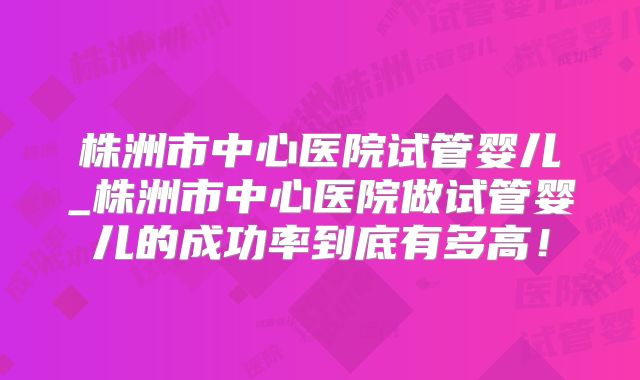株洲市中心医院试管婴儿_株洲市中心医院做试管婴儿的成功率到底有多高！