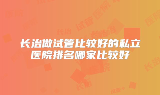 长治做试管比较好的私立医院排名哪家比较好