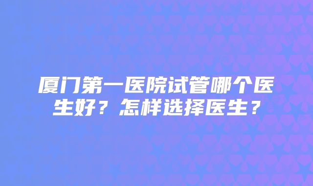 厦门第一医院试管哪个医生好？怎样选择医生？