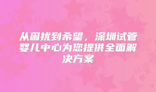 从困扰到希望,深圳试管婴儿中心为您提供全面解决方案