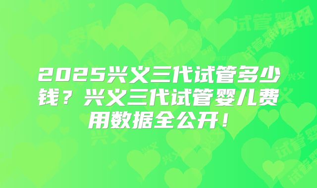 2025兴义三代试管多少钱？兴义三代试管婴儿费用数据全公开！