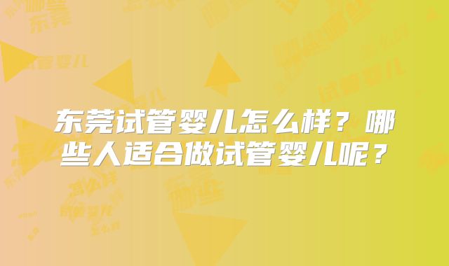 东莞试管婴儿怎么样?哪些人适合做试管婴儿呢?