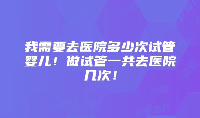我需要去医院多少次试管婴儿！做试管一共去医院几次！