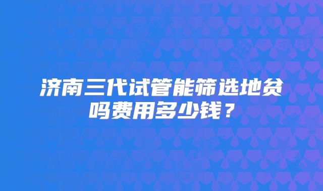 济南三代试管能筛选地贫吗费用多少钱?