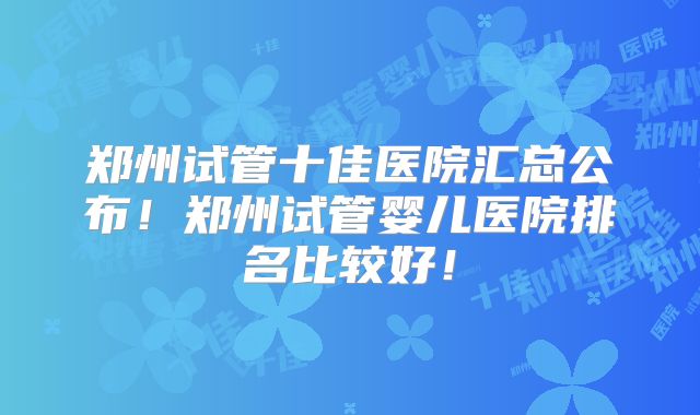 郑州试管十佳医院汇总公布!郑州试管婴儿医院排名比较好!