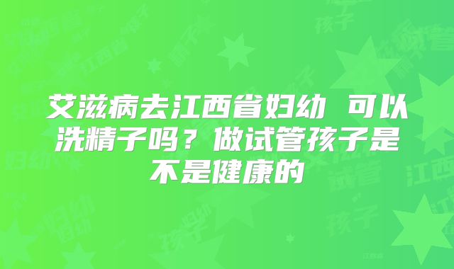 艾滋病去江西省妇幼 可以洗精子吗?做试管孩子是不是健康的