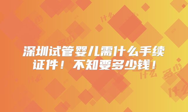 深圳试管婴儿需什么手续证件！不知要多少钱！