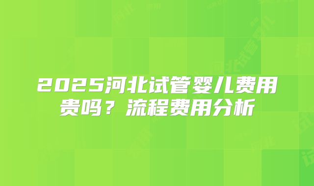 2025河北试管婴儿费用贵吗?流程费用分析