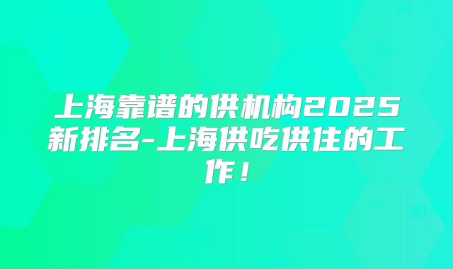 上海靠谱的供机构2025新排名-上海供吃供住的工作!