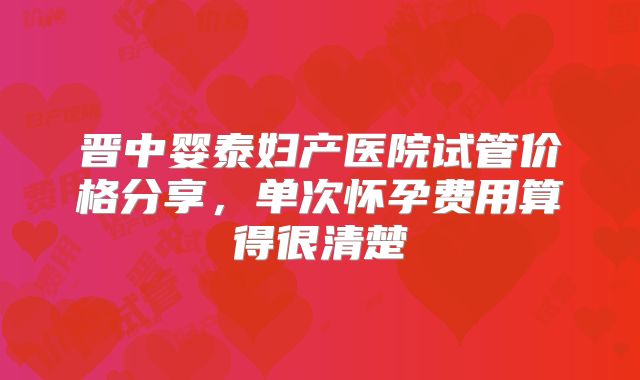 晋中婴泰妇产医院试管价格分享,单次怀孕费用算得很清楚