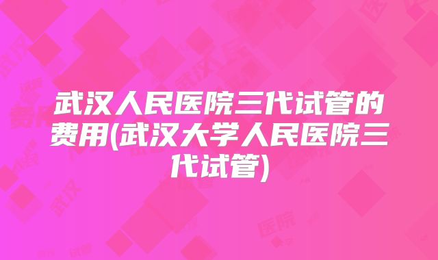 武汉人民医院三代试管的费用(武汉大学人民医院三代试管)