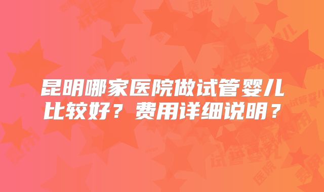 昆明哪家医院做试管婴儿比较好?费用详细说明?