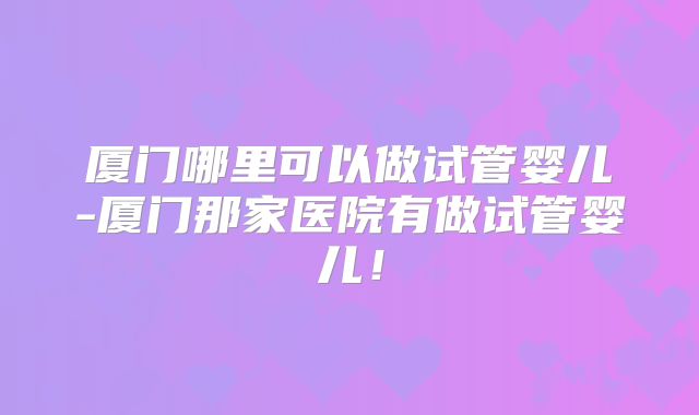 厦门哪里可以做试管婴儿-厦门那家医院有做试管婴儿！