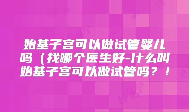 始基子宫可以做试管婴儿吗(找哪个医生好-什么叫始基子宫可以做试管吗?!