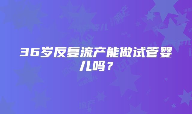 36岁反复流产能做试管婴儿吗？