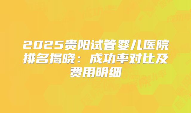 2025贵阳试管婴儿医院排名揭晓:成功率对比及费用明细