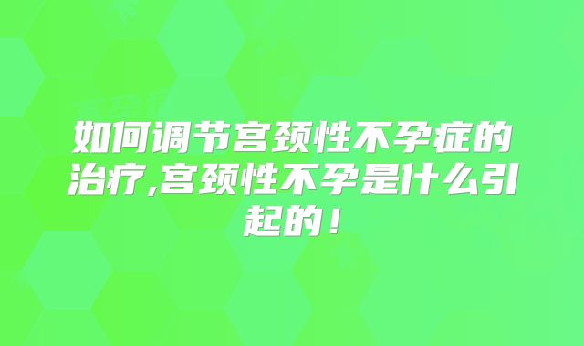 如何调节宫颈性不孕症的治疗,宫颈性不孕是什么引起的!