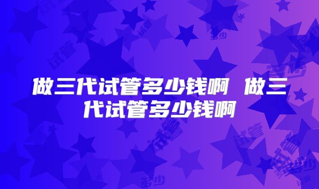 做三代试管多少钱啊 做三代试管多少钱啊