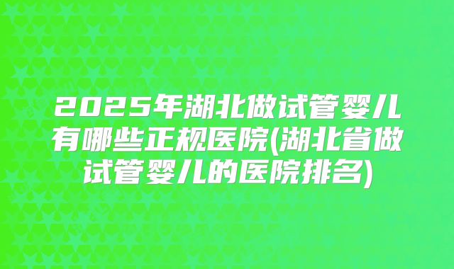 2025年湖北做试管婴儿有哪些正规医院(湖北省做试管婴儿的医院排名)
