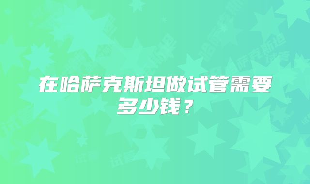 在哈萨克斯坦做试管需要多少钱?