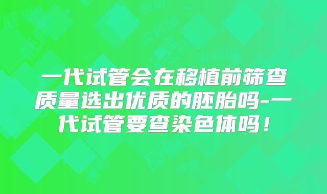 一代试管会在移植前筛查质量选出优质的胚胎吗-一代试管要查染色体吗！