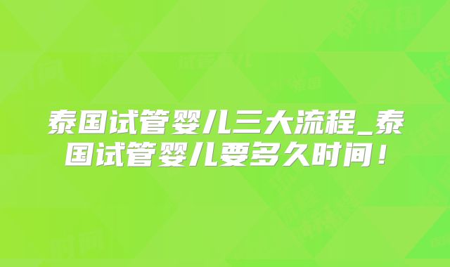泰国试管婴儿三大流程_泰国试管婴儿要多久时间！