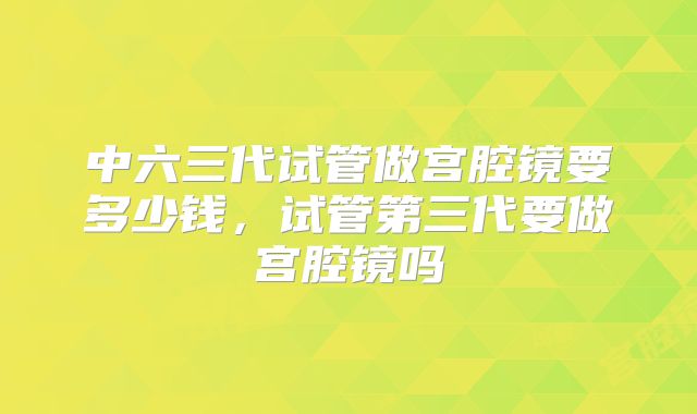中六三代试管做宫腔镜要多少钱,试管第三代要做宫腔镜吗
