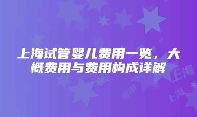 上海试管婴儿费用一览,大概费用与费用构成详解