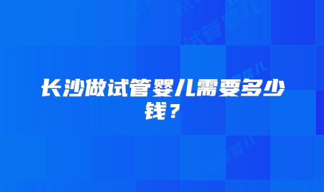 长沙做试管婴儿需要多少钱？