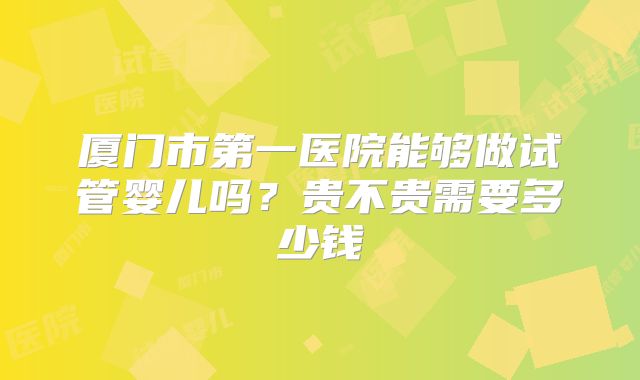 厦门市第一医院能够做试管婴儿吗?贵不贵需要多少钱