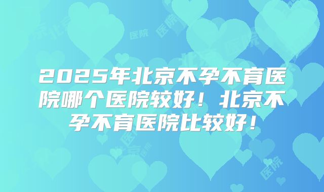 2025年北京不孕不育医院哪个医院较好！北京不孕不育医院比较好！
