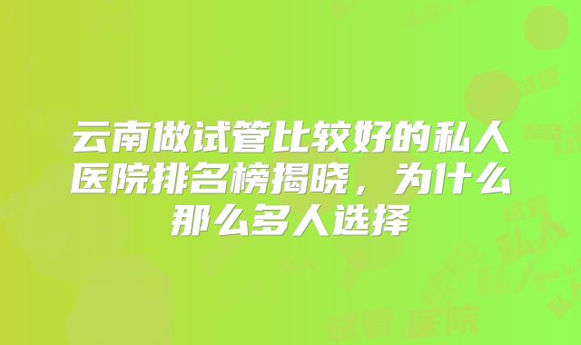 云南做试管比较好的私人医院排名榜揭晓，为什么那么多人选择