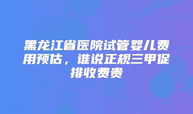 黑龙江省医院试管婴儿费用预估，谁说正规三甲促排收费贵