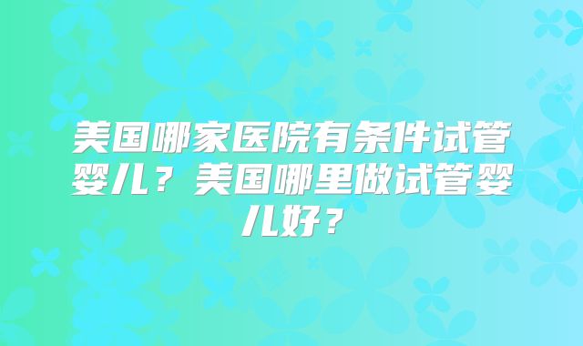 美国哪家医院有条件试管婴儿?美国哪里做试管婴儿好?