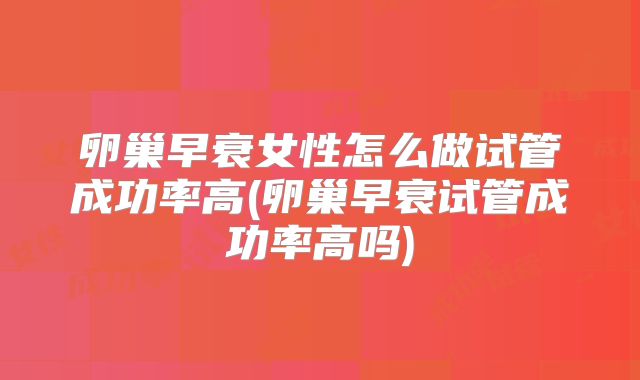 卵巢早衰女性怎么做试管成功率高(卵巢早衰试管成功率高吗)