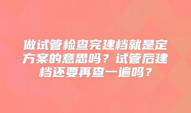 做试管检查完建档就是定方案的意思吗?试管后建档还要再查一遍吗?