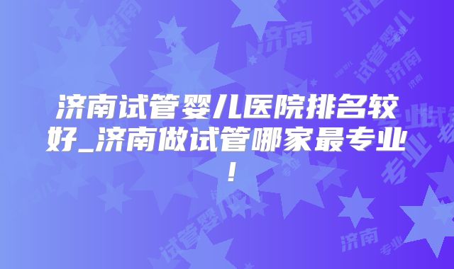 济南试管婴儿医院排名较好_济南做试管哪家最专业!