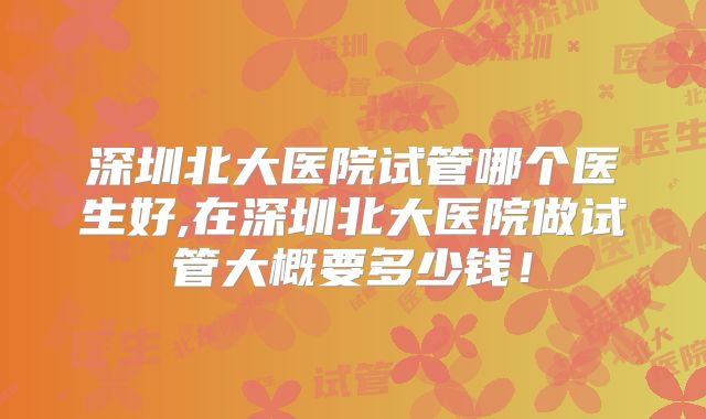 深圳北大医院试管哪个医生好,在深圳北大医院做试管大概要多少钱!