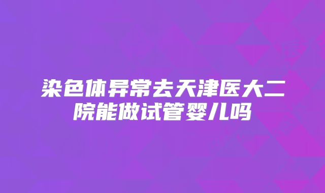 染色体异常去天津医大二院能做试管婴儿吗