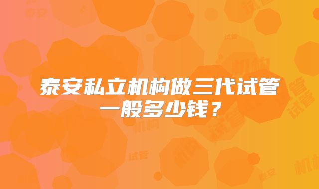 泰安私立机构做三代试管一般多少钱?